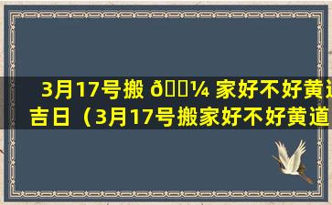 3月17号搬 🐼 家好不好黄道吉日（3月17号搬家好不好黄道吉日2024）